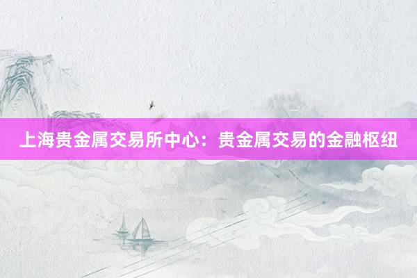 上海贵金属交易所中心：贵金属交易的金融枢纽