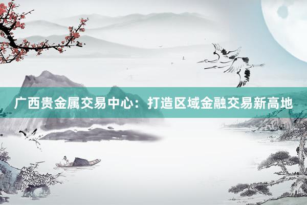 广西贵金属交易中心：打造区域金融交易新高地