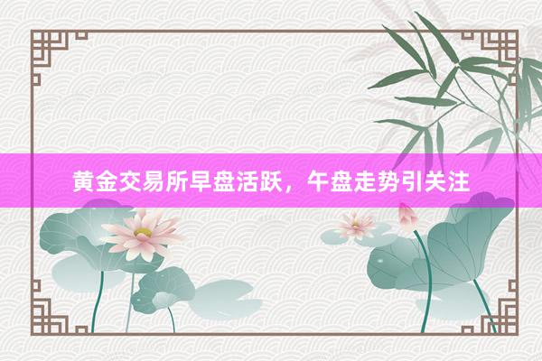 黄金交易所早盘活跃，午盘走势引关注