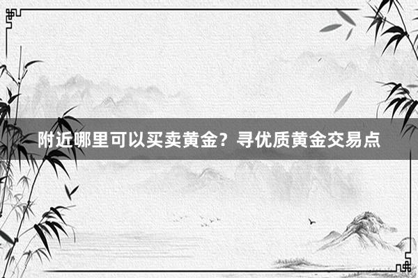 附近哪里可以买卖黄金？寻优质黄金交易点