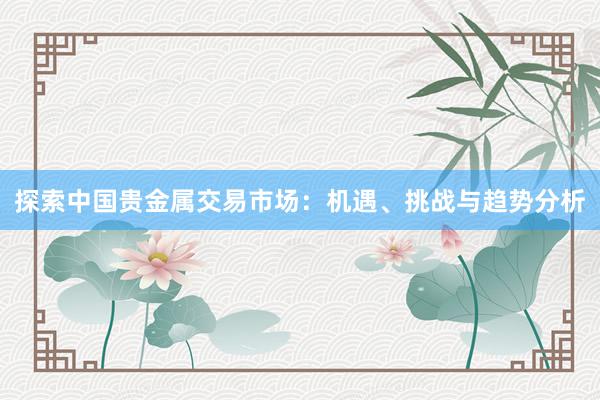 探索中国贵金属交易市场：机遇、挑战与趋势分析