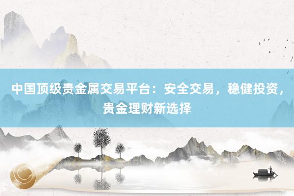 中国顶级贵金属交易平台：安全交易，稳健投资，贵金理财新选择