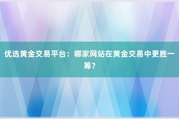 优选黄金交易平台：哪家网站在黄金交易中更胜一筹？