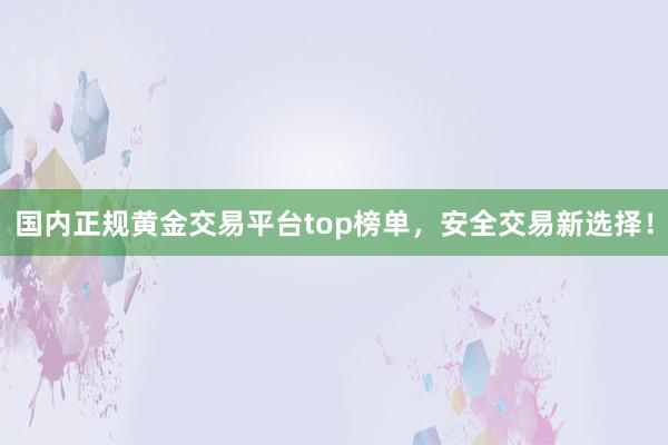 国内正规黄金交易平台top榜单，安全交易新选择！