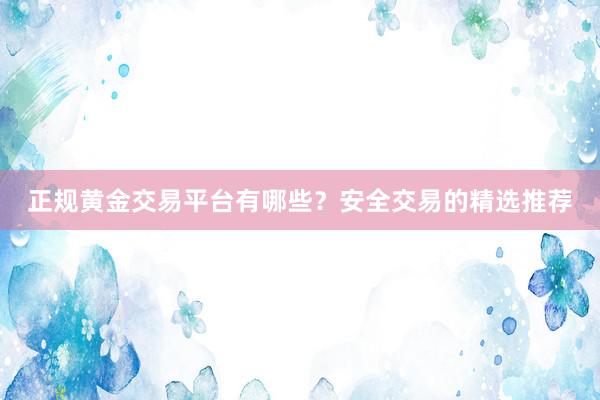 正规黄金交易平台有哪些？安全交易的精选推荐