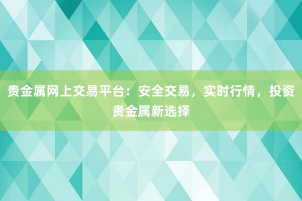 贵金属网上交易平台：安全交易，实时行情，投资贵金属新选择