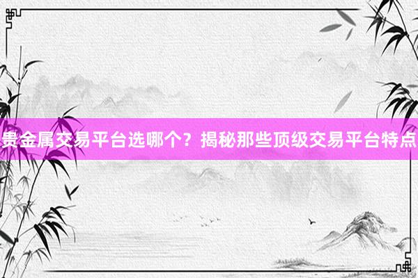 贵金属交易平台选哪个？揭秘那些顶级交易平台特点