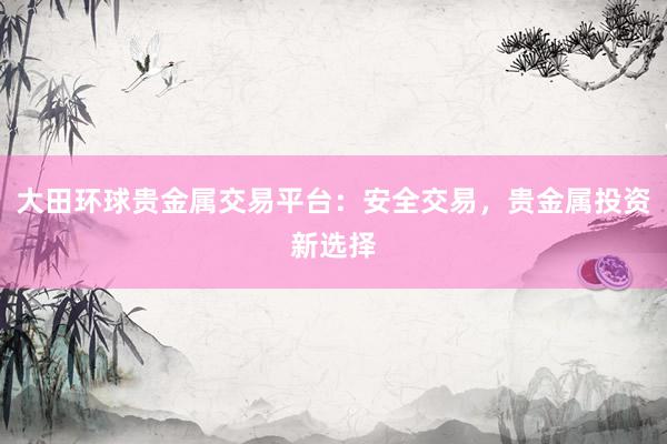 大田环球贵金属交易平台：安全交易，贵金属投资新选择
