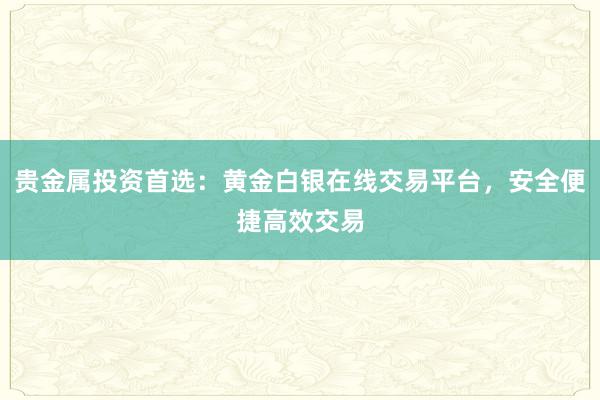贵金属投资首选：黄金白银在线交易平台，安全便捷高效交易