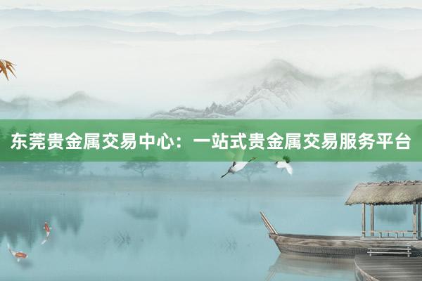 东莞贵金属交易中心：一站式贵金属交易服务平台