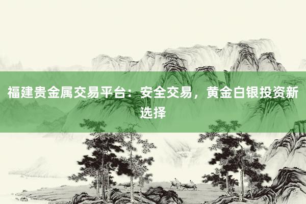 福建贵金属交易平台：安全交易，黄金白银投资新选择
