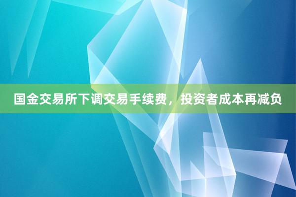 国金交易所下调交易手续费，投资者成本再减负