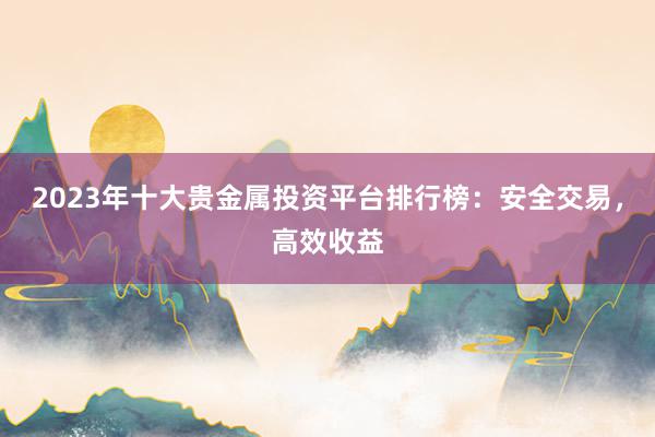 2023年十大贵金属投资平台排行榜：安全交易，高效收益