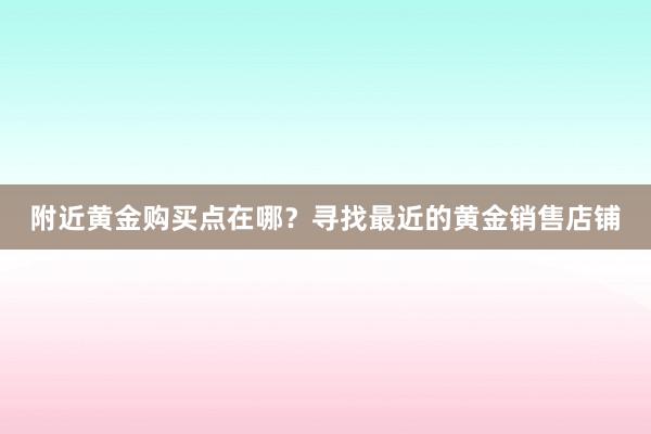 附近黄金购买点在哪？寻找最近的黄金销售店铺