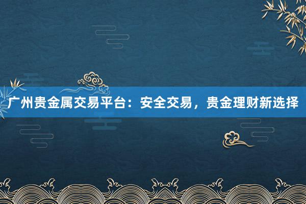 广州贵金属交易平台：安全交易，贵金理财新选择