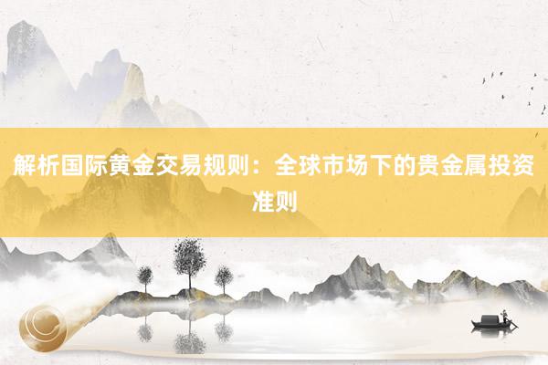 解析国际黄金交易规则：全球市场下的贵金属投资准则