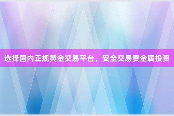 选择国内正规黄金交易平台，安全交易贵金属投资