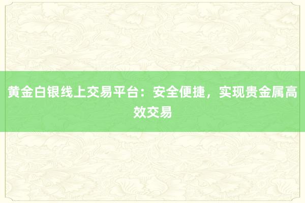 黄金白银线上交易平台：安全便捷，实现贵金属高效交易