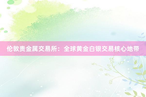 伦敦贵金属交易所：全球黄金白银交易核心地带